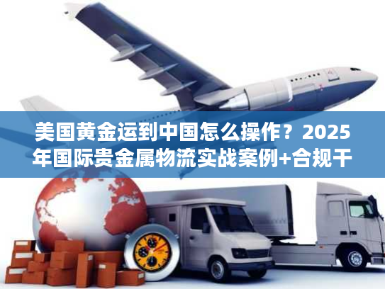 美国黄金运到中国怎么操作？2025年国际贵金属物流实战案例+合规干货