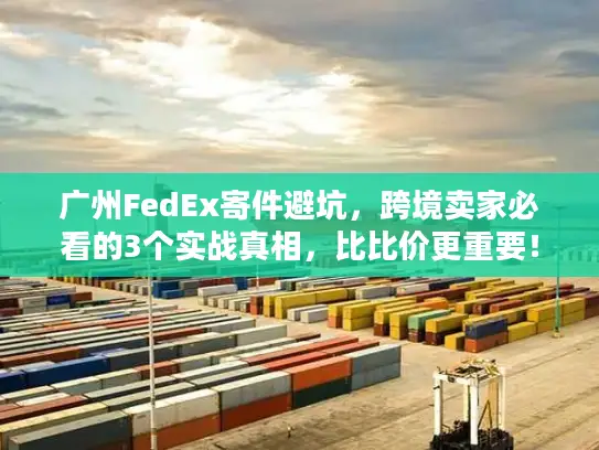 广州FedEx寄件避坑，跨境卖家必看的3个实战真相，比比价更重要！