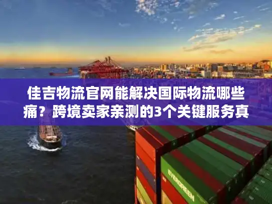 佳吉物流官网能解决国际物流哪些痛？跨境卖家亲测的3个关键服务真相