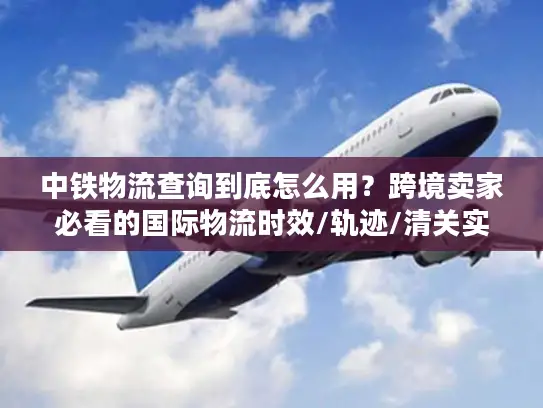 中铁物流查询到底怎么用？跨境卖家必看的国际物流时效/轨迹/清关实战指南