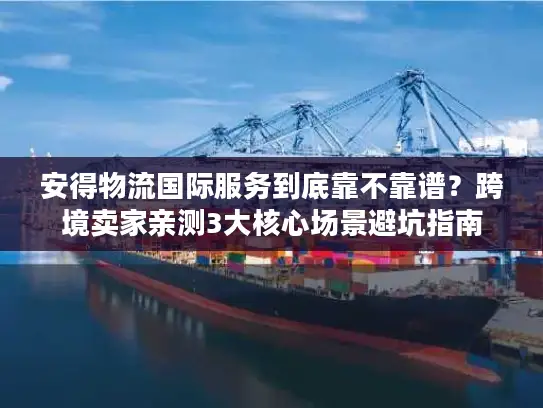 安得物流国际服务到底靠不靠谱？跨境卖家亲测3大核心场景避坑指南