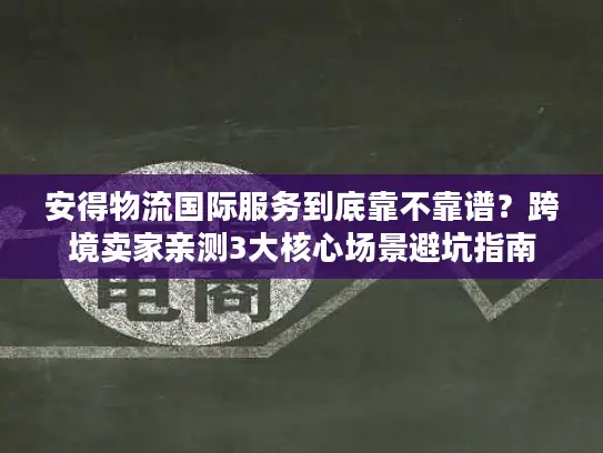 安得物流国际服务到底靠不靠谱？跨境卖家亲测3大核心场景避坑指南