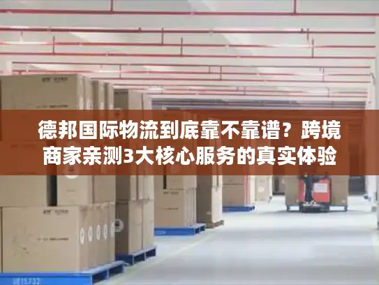 德邦国际物流到底靠不靠谱？跨境商家亲测3大核心服务的真实体验