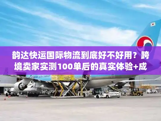 韵达快运国际物流到底好不好用？跨境卖家实测100单后的真实体验+成本优化技巧