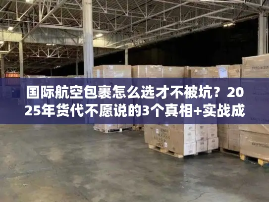 国际航空包裹怎么选才不被坑？2025年货代不愿说的3个真相+实战成本表