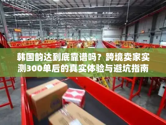 韩国韵达到底靠谱吗？跨境卖家实测300单后的真实体验与避坑指南