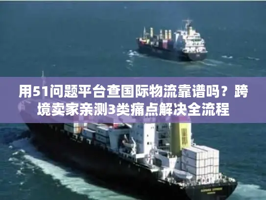用51问题平台查国际物流靠谱吗？跨境卖家亲测3类痛点解决全流程