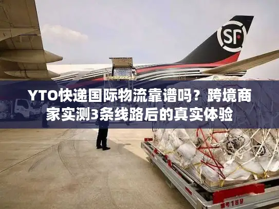 YTO快递国际物流靠谱吗？跨境商家实测3条线路后的真实体验