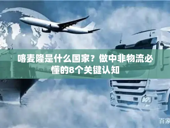 喀麦隆是什么国家？做中非物流必懂的8个关键认知