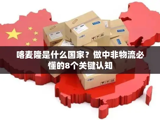 喀麦隆是什么国家？做中非物流必懂的8个关键认知