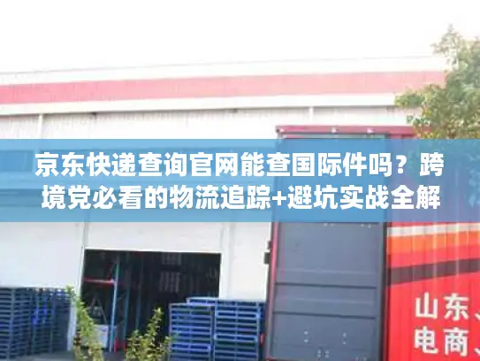 京东快递查询官网能查国际件吗？跨境党必看的物流追踪+避坑实战全解析