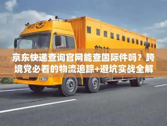 京东快递查询官网能查国际件吗？跨境党必看的物流追踪+避坑实战全解析