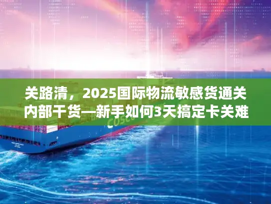 关路清，2025国际物流敏感货通关内部干货—新手如何3天搞定卡关难题？