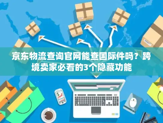 京东物流查询官网能查国际件吗？跨境卖家必看的3个隐藏功能