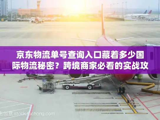 京东物流单号查询入口藏着多少国际物流秘密？跨境商家必看的实战攻略