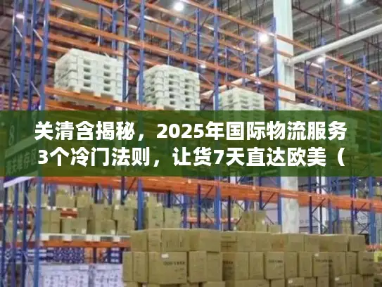 关清含揭秘，2025年国际物流服务3个冷门法则，让货7天直达欧美（附实战案例）