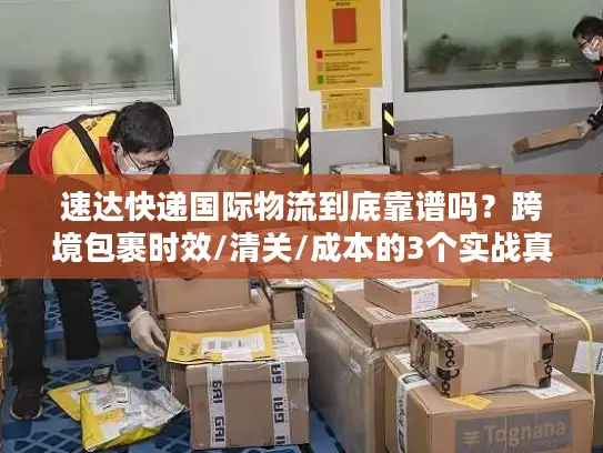 速达快递国际物流到底靠谱吗？跨境包裹时效/清关/成本的3个实战真相