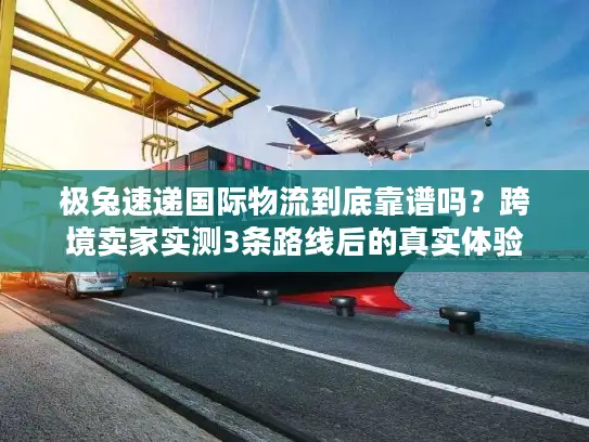 极兔速递国际物流到底靠谱吗？跨境卖家实测3条路线后的真实体验