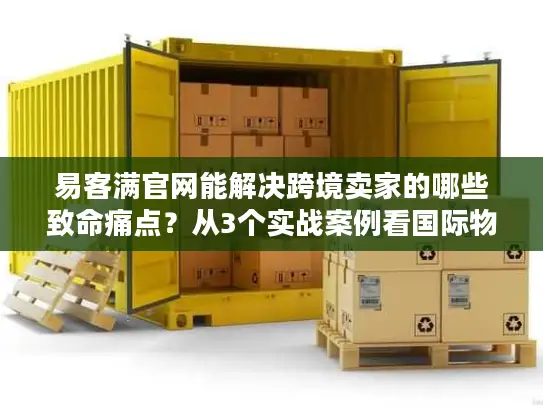 易客满官网能解决跨境卖家的哪些致命痛点？从3个实战案例看国际物流的隐藏门道