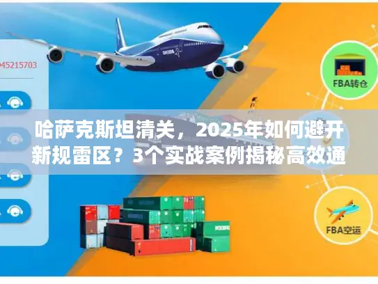 哈萨克斯坦清关，2025年如何避开新规雷区？3个实战案例揭秘高效通关技巧