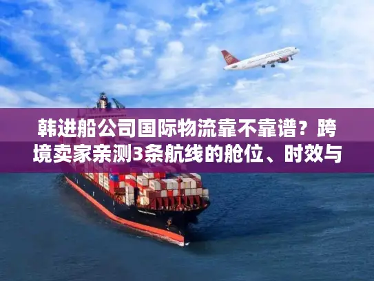 韩进船公司国际物流靠不靠谱？跨境卖家亲测3条航线的舱位、时效与成本真相