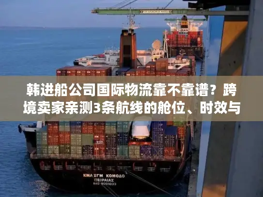 韩进船公司国际物流靠不靠谱？跨境卖家亲测3条航线的舱位、时效与成本真相