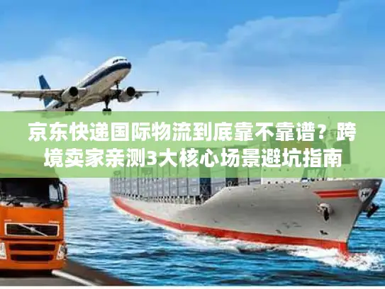 京东快递国际物流到底靠不靠谱？跨境卖家亲测3大核心场景避坑指南