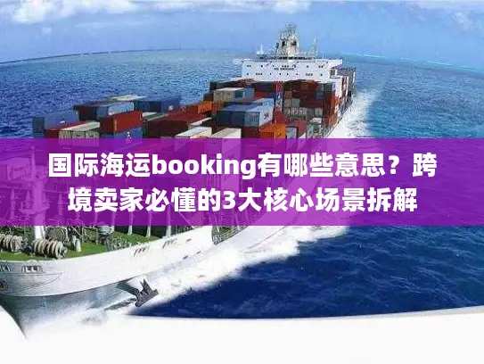 国际海运booking有哪些意思？跨境卖家必懂的3大核心场景拆解