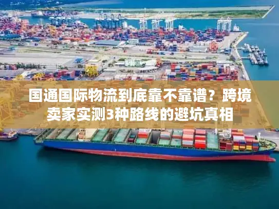 国通国际物流到底靠不靠谱？跨境卖家实测3种路线的避坑真相