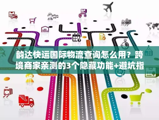 韵达快运国际物流查询怎么用？跨境商家亲测的3个隐藏功能+避坑指南