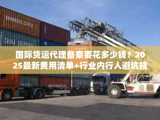 国际货运代理备案要花多少钱？2025最新费用清单+行业内行人避坑技巧