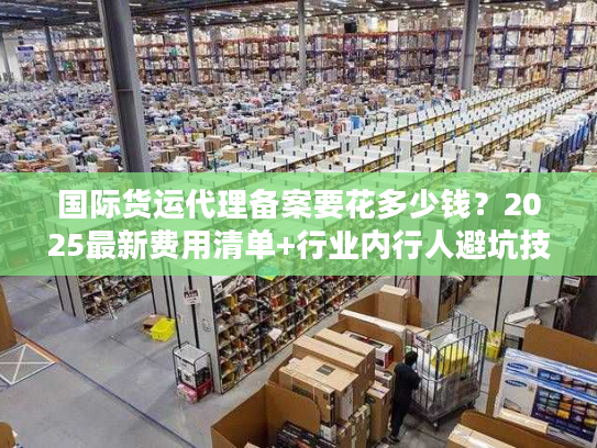 国际货运代理备案要花多少钱？2025最新费用清单+行业内行人避坑技巧