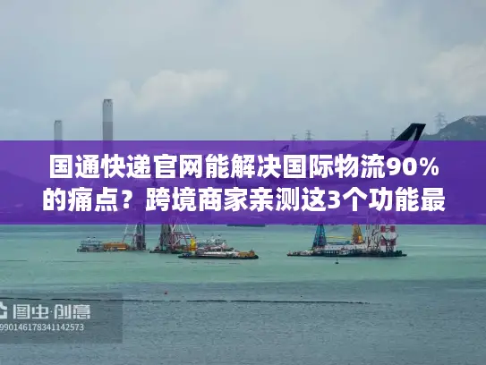 国通快递官网能解决国际物流90%的痛点？跨境商家亲测这3个功能最香