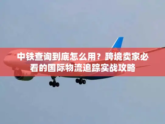 中铁查询到底怎么用？跨境卖家必看的国际物流追踪实战攻略