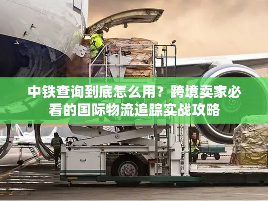 中铁查询到底怎么用？跨境卖家必看的国际物流追踪实战攻略