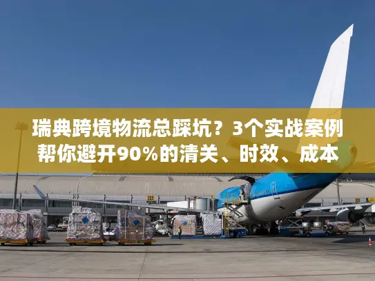瑞典跨境物流总踩坑？3个实战案例帮你避开90%的清关、时效、成本雷区