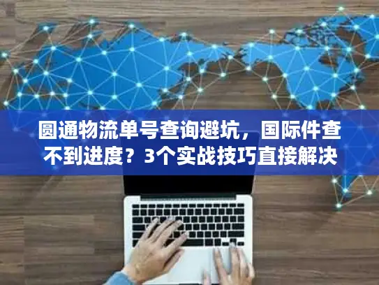 圆通物流单号查询避坑，国际件查不到进度？3个实战技巧直接解决