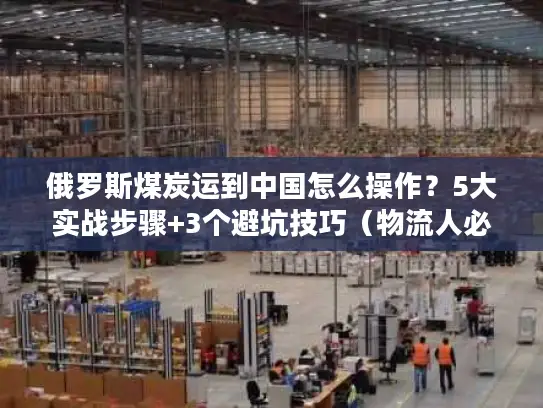 俄罗斯煤炭运到中国怎么操作？5大实战步骤+3个避坑技巧（物流人必看）