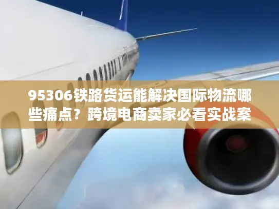 95306铁路货运能解决国际物流哪些痛点？跨境电商卖家必看实战案例