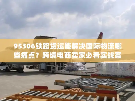 95306铁路货运能解决国际物流哪些痛点？跨境电商卖家必看实战案例