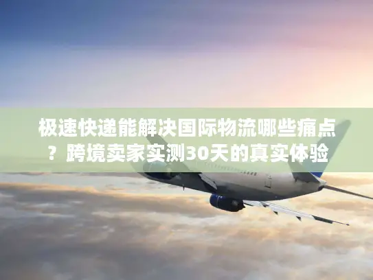 极速快递能解决国际物流哪些痛点？跨境卖家实测30天的真实体验