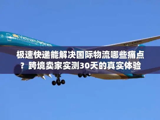 极速快递能解决国际物流哪些痛点？跨境卖家实测30天的真实体验
