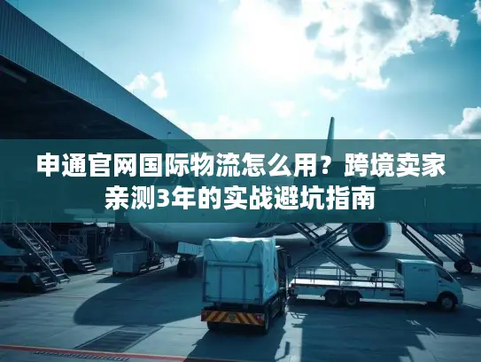 申通官网国际物流怎么用？跨境卖家亲测3年的实战避坑指南
