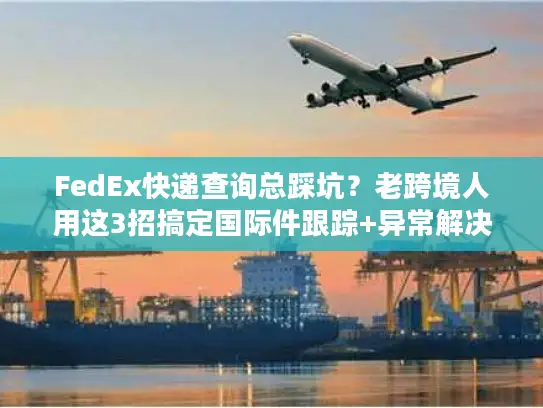 FedEx快递查询总踩坑？老跨境人用这3招搞定国际件跟踪+异常解决