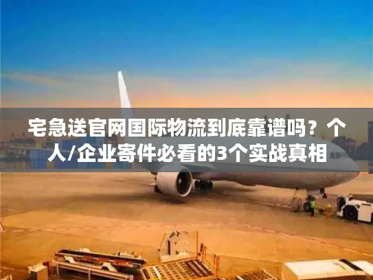 宅急送官网国际物流到底靠谱吗？个人/企业寄件必看的3个实战真相