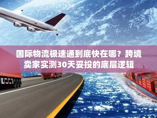 国际物流极速通到底快在哪？跨境卖家实测30天妥投的底层逻辑