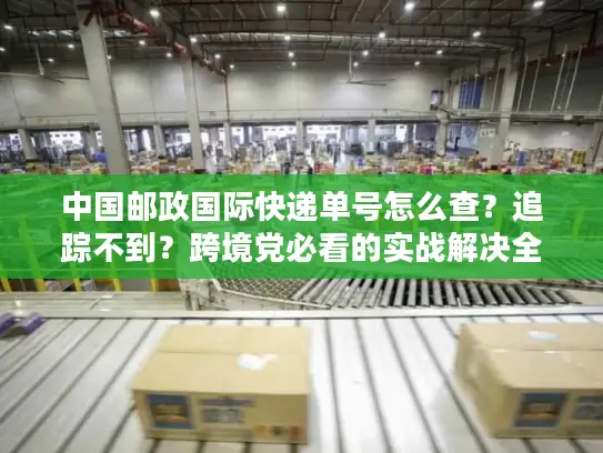 中国邮政国际快递单号怎么查？追踪不到？跨境党必看的实战解决全攻略