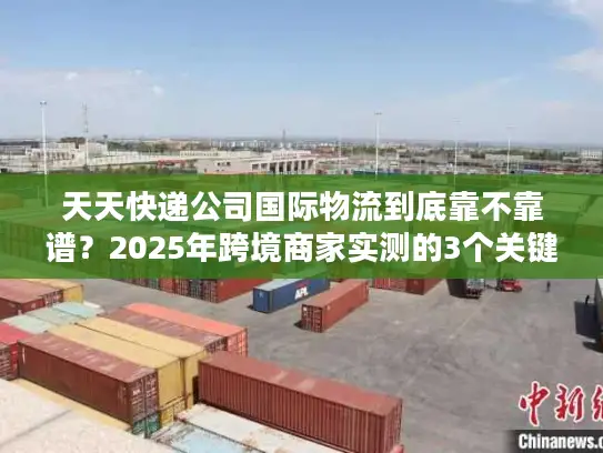 天天快递公司国际物流到底靠不靠谱？2025年跨境商家实测的3个关键真相