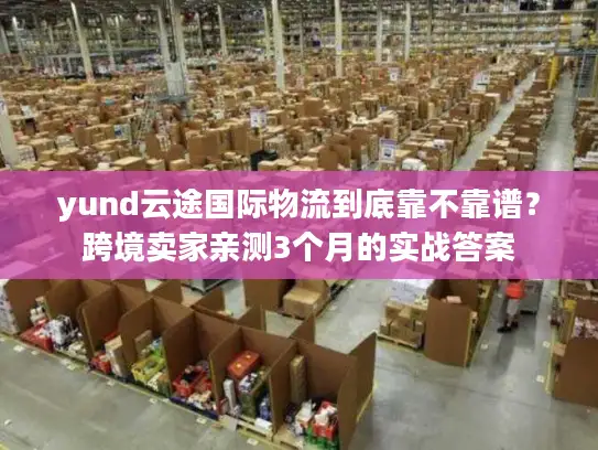 yund云途国际物流到底靠不靠谱？跨境卖家亲测3个月的实战答案
