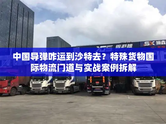 中国导弹咋运到沙特去？特殊货物国际物流门道与实战案例拆解